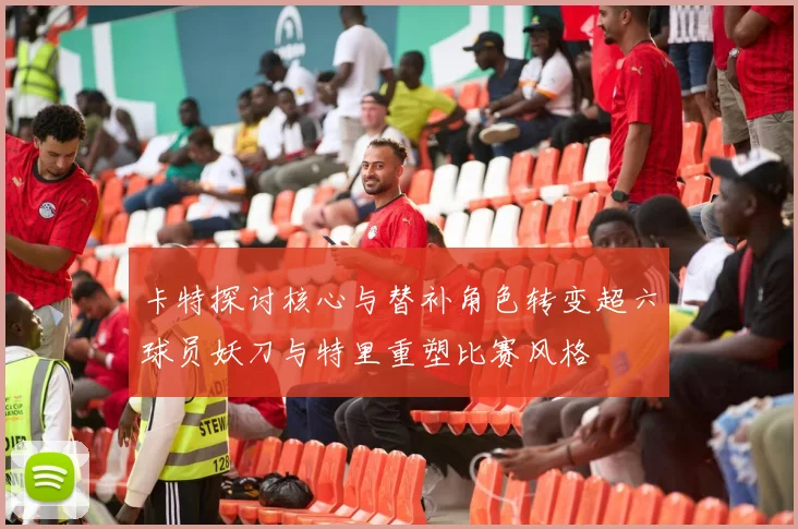 卡特探讨核心与替补角色转变超六球员妖刀与特里重塑比赛风格
