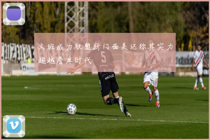 文班成为联盟新门面美记称其实力超越詹库时代