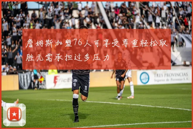 詹姆斯加盟76人可享受尊重轻松取胜无需承担过多压力