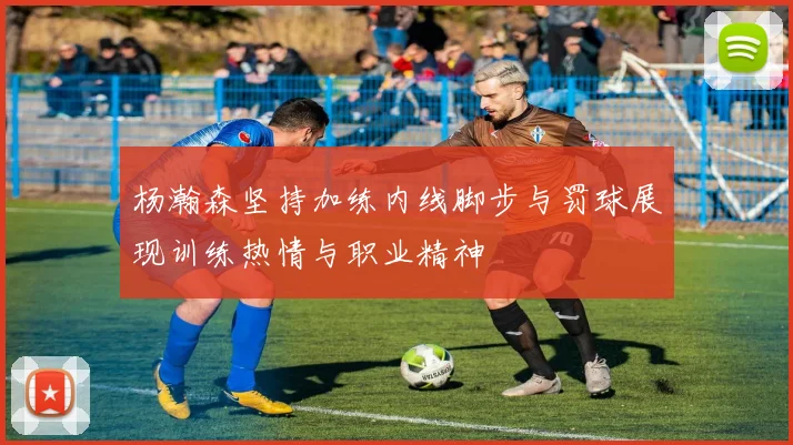 杨瀚森坚持加练内线脚步与罚球展现训练热情与职业精神