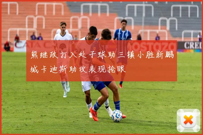 熊继政打入处子球助三镇小胜新鹏城卡迪斯助攻表现抢眼
