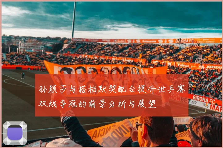 孙颖莎与搭档默契配合提升世乒赛双线争冠的前景分析与展望