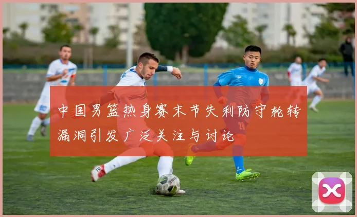 中国男篮热身赛末节失利防守轮转漏洞引发广泛关注与讨论