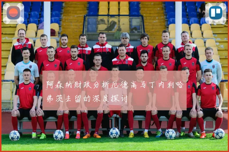 阿森纳财政分析厄德高马丁内利哈弗茨去留的深度探讨