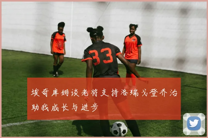 埃奇库姆谈老将支持洛瑞戈登乔治助我成长与进步
