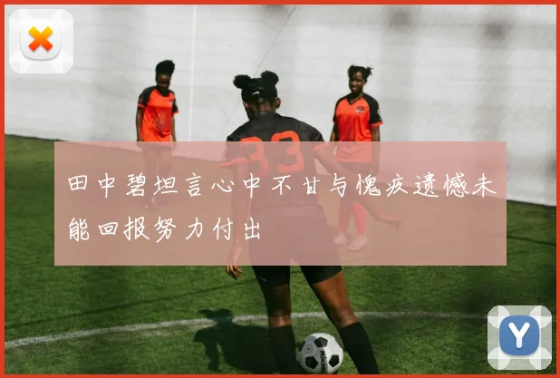 田中碧坦言心中不甘与愧疚遗憾未能回报努力付出