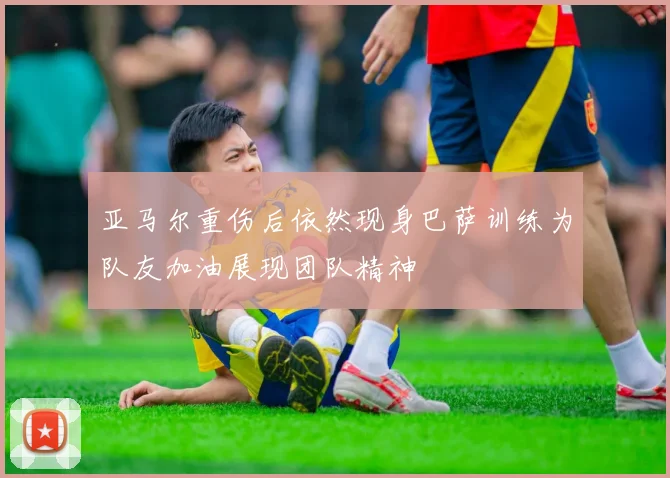 亚马尔重伤后依然现身巴萨训练为队友加油展现团队精神