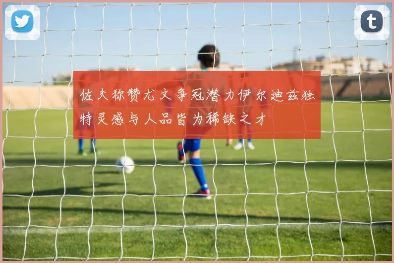 佐夫称赞尤文争冠潜力伊尔迪兹独特灵感与人品皆为稀缺之才