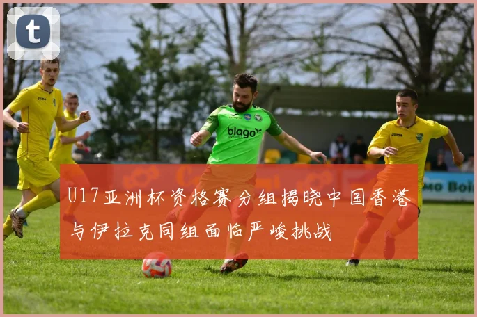 U17亚洲杯资格赛分组揭晓中国香港与伊拉克同组面临严峻挑战