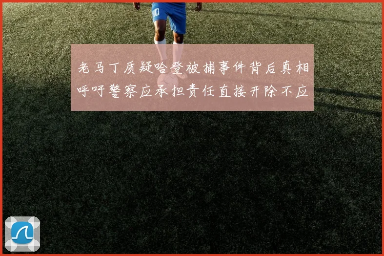 老马丁质疑哈登被捕事件背后真相呼吁警察应承担责任直接开除不应出风头