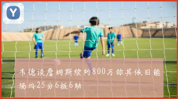韦德谈詹姆斯续约800万称其依旧能场均25分6板6助