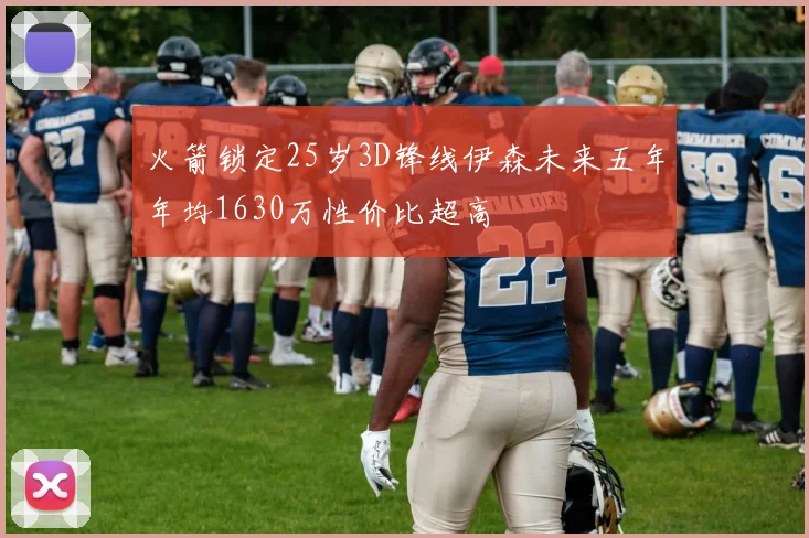 火箭锁定25岁3D锋线伊森未来五年年均1630万性价比超高