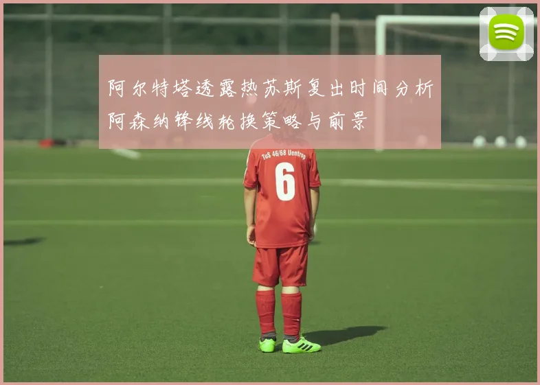 阿尔特塔透露热苏斯复出时间分析阿森纳锋线轮换策略与前景