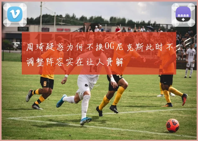 周琦疑惑为何不换OG尼克斯此时不调整阵容实在让人费解