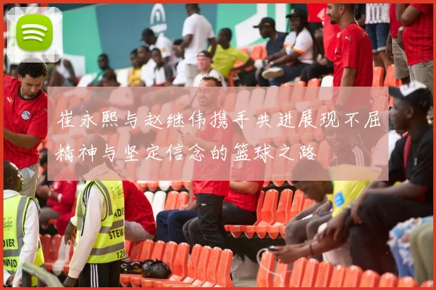 崔永熙与赵继伟携手共进展现不屈精神与坚定信念的篮球之路