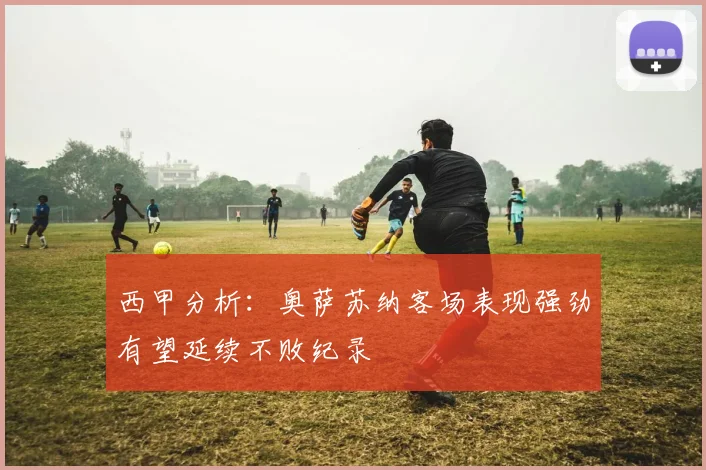西甲分析：奥萨苏纳客场表现强劲有望延续不败纪录