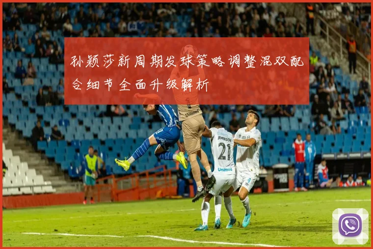 孙颖莎新周期发球策略调整混双配合细节全面升级解析