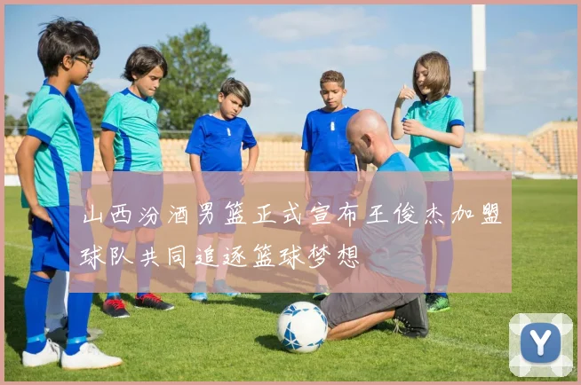 山西汾酒男篮正式宣布王俊杰加盟球队共同追逐篮球梦想