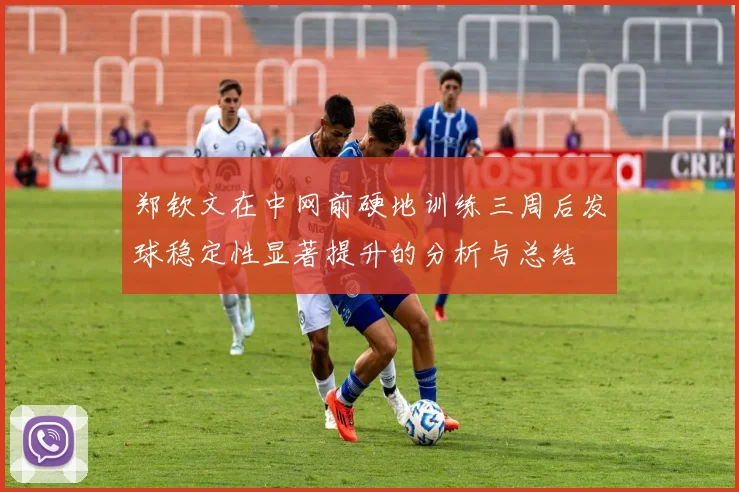 郑钦文在中网前硬地训练三周后发球稳定性显著提升的分析与总结