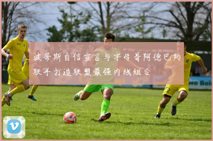 波蒂斯自信宣言与字母哥阿德巴约联手打造联盟最强内线组合